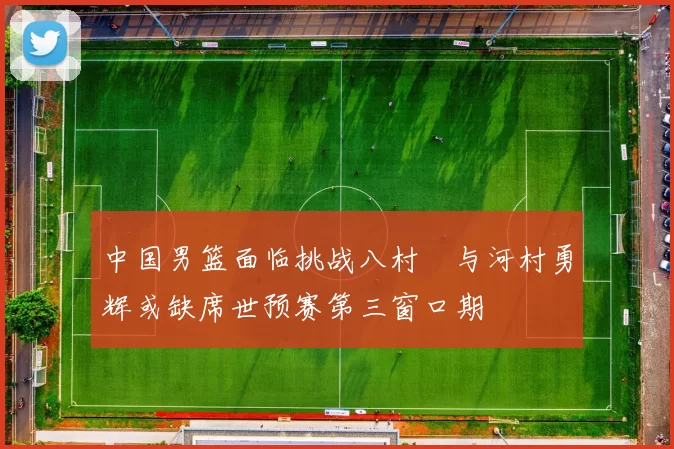 中国男篮面临挑战八村塁与河村勇辉或缺席世预赛第三窗口期