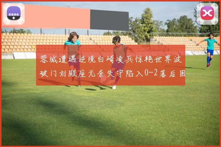 蓉城遭遇逆境白崎凌兵惊艳世界波破门刘殿座无奈失守陷入0-2落后困境