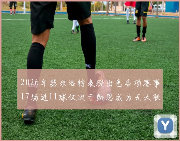 2026年瑟尔洛特表现出色各项赛事17场进11球仅次于凯恩成为五大联赛新星
