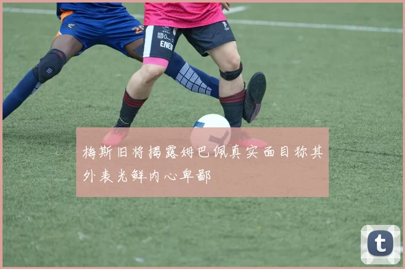 梅斯旧将揭露姆巴佩真实面目称其外表光鲜内心卑鄙