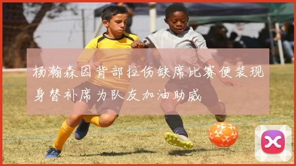 杨瀚森因背部拉伤缺席比赛便装现身替补席为队友加油助威