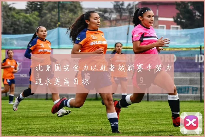北京国安全力以赴备战新赛季努力追求更高目标
