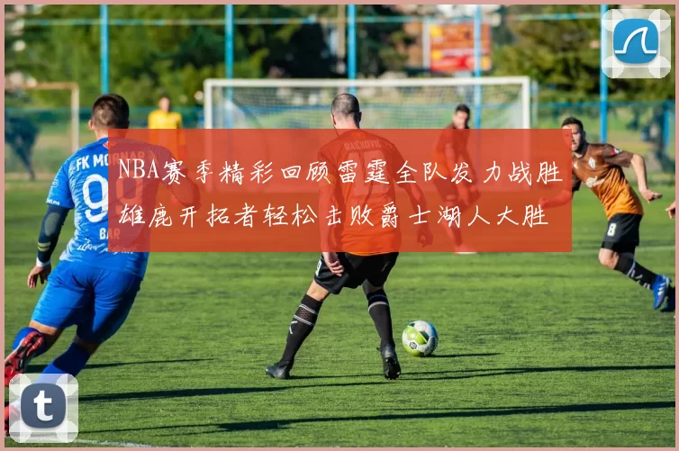 NBA赛季精彩回顾雷霆全队发力战胜雄鹿开拓者轻松击败爵士湖人大胜独行侠