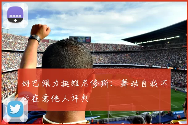 姆巴佩力挺维尼修斯：舞动自我不必在意他人评判