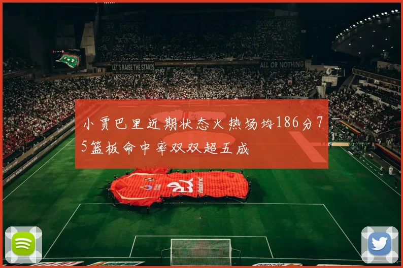 小贾巴里近期状态火热场均186分75篮板命中率双双超五成