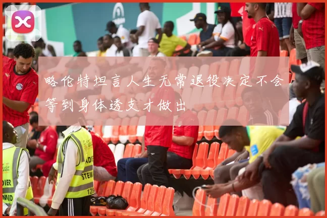 略伦特坦言人生无常退役决定不会等到身体透支才做出