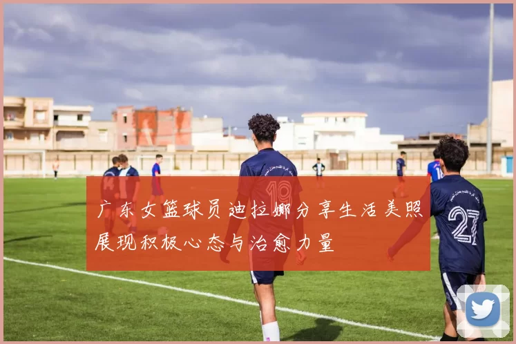 广东女篮球员迪拉娜分享生活美照展现积极心态与治愈力量