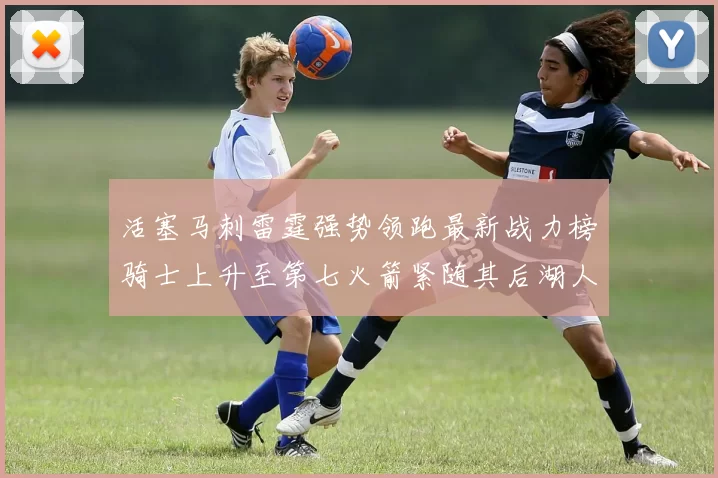活塞马刺雷霆强势领跑最新战力榜骑士上升至第七火箭紧随其后湖人排名第十一