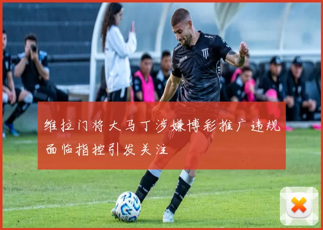维拉门将大马丁涉嫌博彩推广违规面临指控引发关注