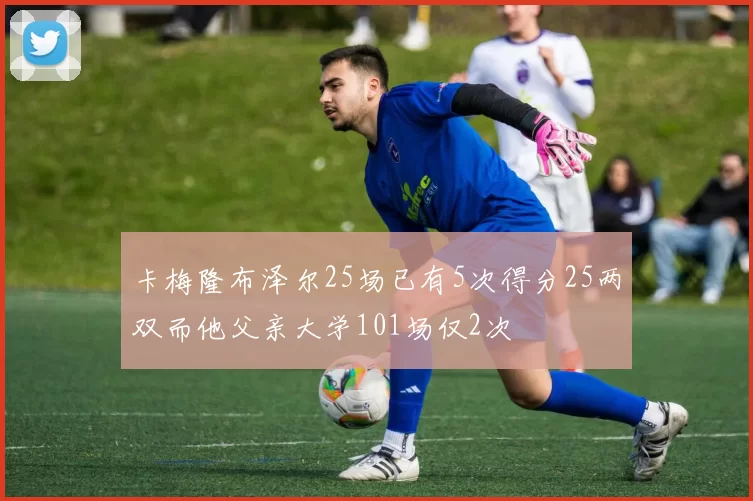 卡梅隆布泽尔25场已有5次得分25两双而他父亲大学101场仅2次
