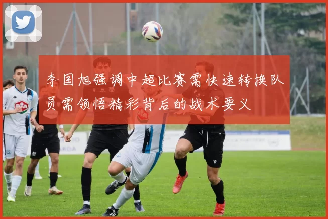 李国旭强调中超比赛需快速转换队员需领悟精彩背后的战术要义