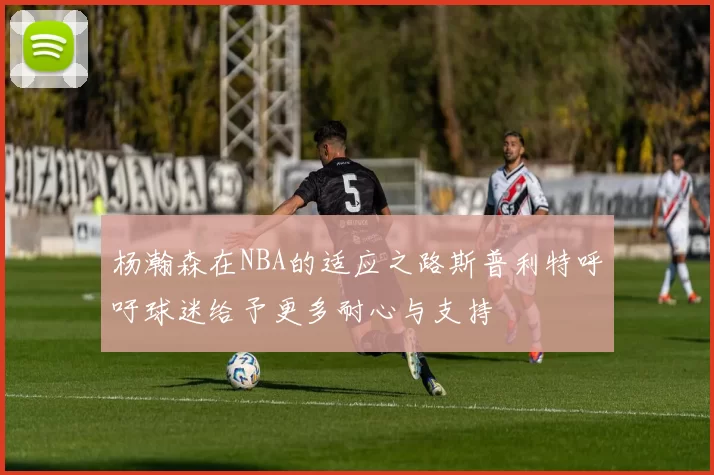 杨瀚森在NBA的适应之路斯普利特呼吁球迷给予更多耐心与支持