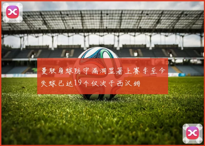 曼联角球防守漏洞显著上赛季至今失球已达19个仅次于西汉姆