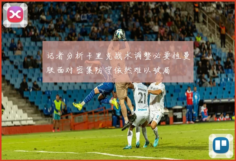 记者分析卡里克战术调整必要性曼联面对密集防守依然难以破局